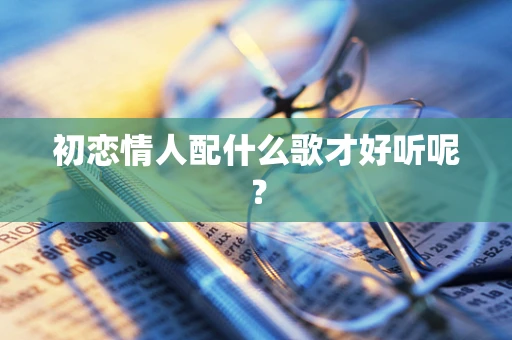 初恋情人配什么歌才好听呢？