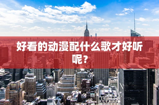 好看的动漫配什么歌才好听呢？