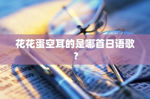 花花蛋空耳的是哪首日语歌？