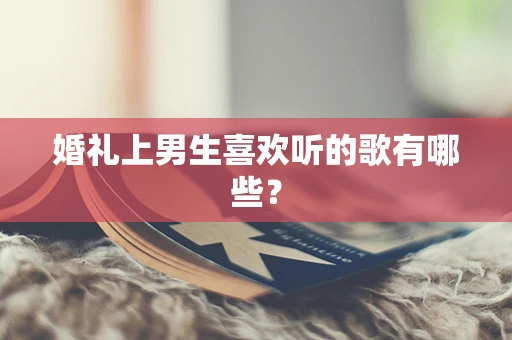 婚礼上男生喜欢听的歌有哪些？