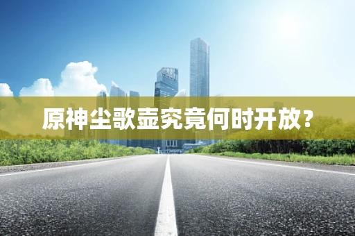 原神尘歌壶究竟何时开放？