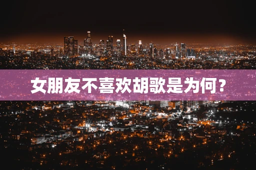 女朋友不喜欢胡歌是为何？