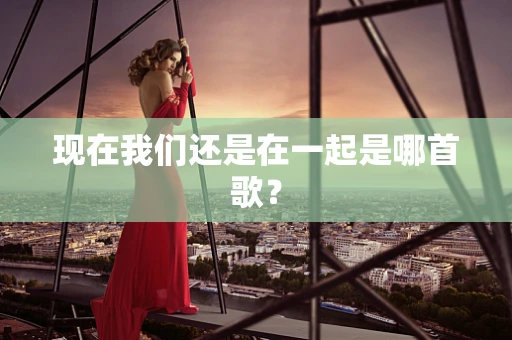 现在我们还是在一起是哪首歌？