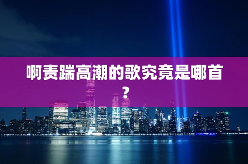 啊责踹高潮的歌究竟是哪首？