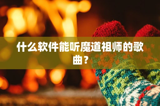 什么软件能听魔道祖师的歌曲？