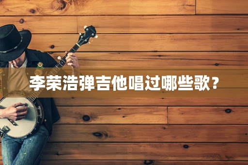 李荣浩弹吉他唱过哪些歌？