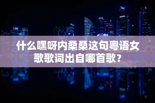 什么嘿呀内桑桑这句粤语女歌歌词出自哪首歌？