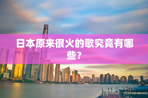 日本原来很火的歌究竟有哪些？