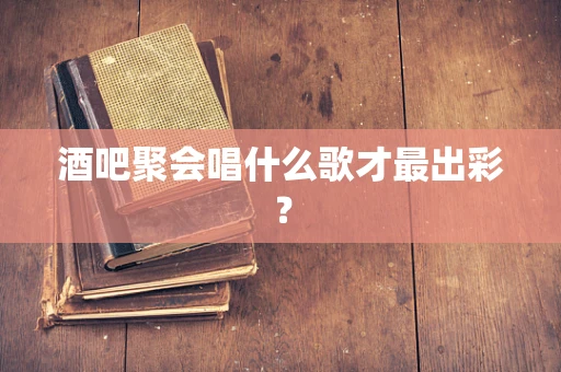 酒吧聚会唱什么歌才最出彩？