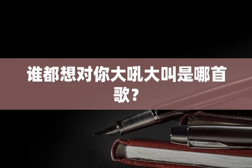 谁都想对你大吼大叫是哪首歌？