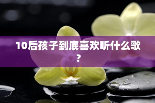 10后孩子到底喜欢听什么歌？