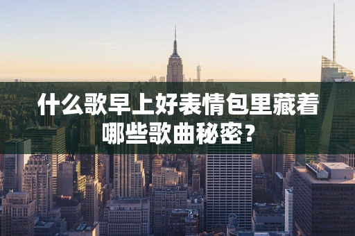 什么歌早上好表情包里藏着哪些歌曲秘密？