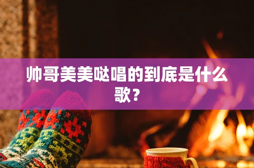帅哥美美哒唱的到底是什么歌？