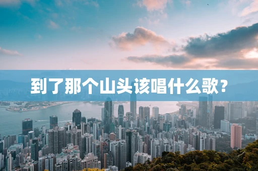 到了那个山头该唱什么歌？