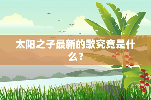 太阳之子最新的歌究竟是什么？