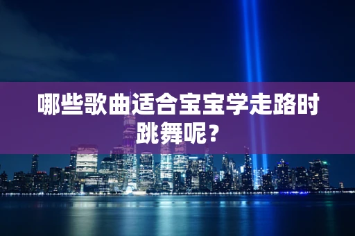 哪些歌曲适合宝宝学走路时跳舞呢？