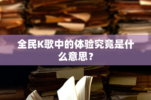 全民K歌中的体验究竟是什么意思？