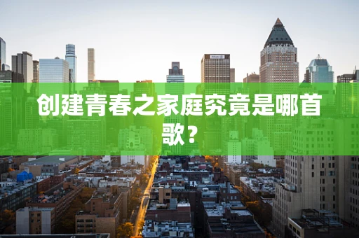 创建青春之家庭究竟是哪首歌？