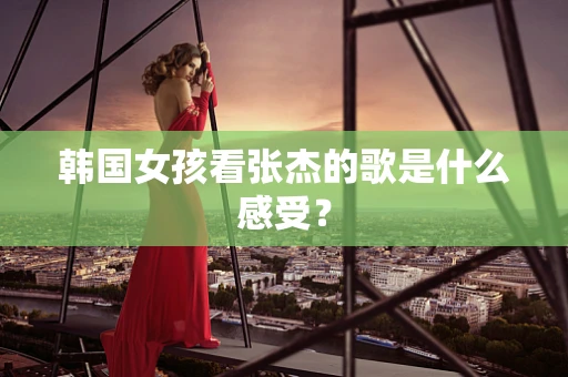 韩国女孩看张杰的歌是什么感受？