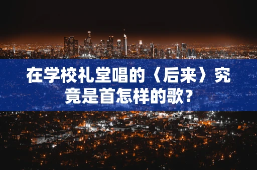 在学校礼堂唱的〈后来〉究竟是首怎样的歌？
