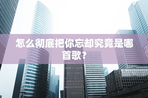 怎么彻底把你忘却究竟是哪首歌？