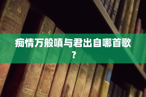 痴情万般嗔与君出自哪首歌？