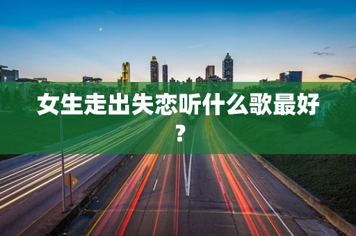 女生走出失恋听什么歌最好？