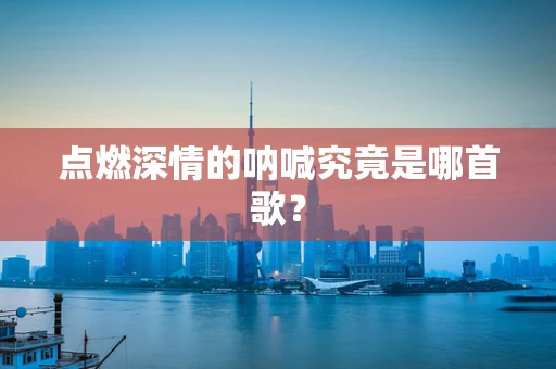 点燃深情的呐喊究竟是哪首歌？