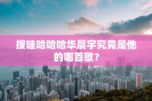 搜哇哈哈哈华晨宇究竟是他的哪首歌？
