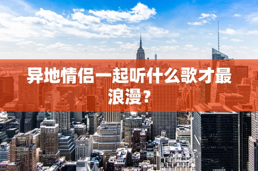 异地情侣一起听什么歌才最浪漫？